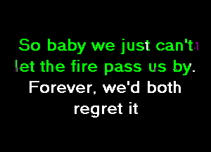 80 baby we just can't.1
let the fire pass us by.

Forever. we'd both
regret it