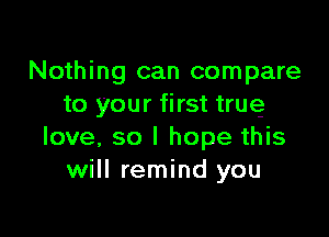 Nothing can compare
to your first true

love, so I hope this
will remind you