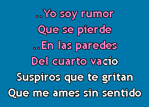 ..Yo soy rumor
Que se pierde
..En las paredes
Del cuarto vacio
Suspiros que te gritan
Que me ames sin sentido