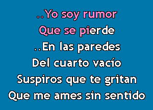 ..Yo soy rumor
Que se pierde
..En las paredes
Del cuarto vacio
Suspiros que te gritan
Que me ames sin sentido