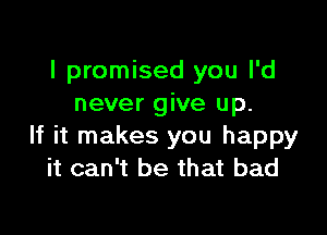 I promised you I'd
never give up.

If it makes you happy
it can't be that bad