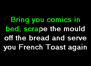 Bring you comics in
bed, scrape the mould
off the bread and serve
you French Toast again