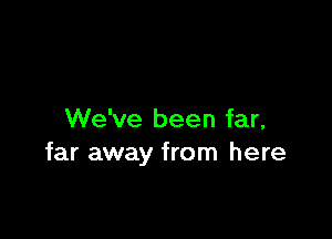 We've been far,
far away from here