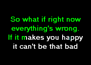 So what if right now
everything's wrong.
If it makes you happy
it can't be that bad