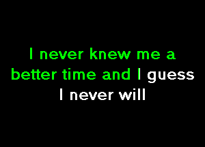 I never knew me a

better time and I guess
I never will