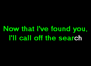 Now that I've. found you,

I'll call off the search