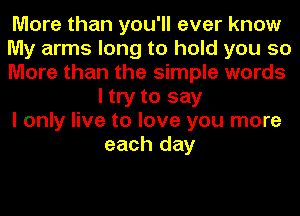 More than you'll ever know

My arms long to hold you so

More than the simple words
I try to say

I only live to love you more
each day