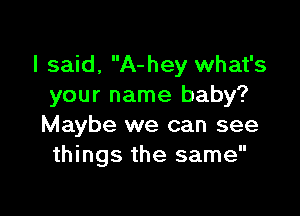 I said, A-hey what's
your name baby?

Maybe we can see
things the same