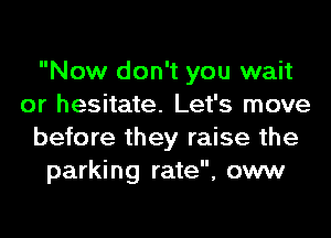 Now don't you wait
or hesitate. Let's move
before they raise the
parking rate, oww