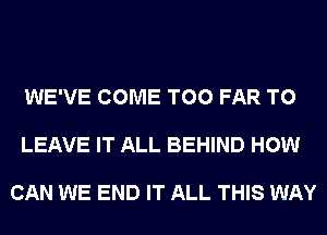 WE'VE COME T00 FAR TO

LEAVE IT ALL BEHIND HOW

CAN WE END IT ALL THIS WAY