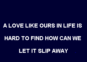 A LOVE LIKE OURS IN LIFE IS

HARD TO FIND HOW CAN WE

LET IT SLIP AWAY