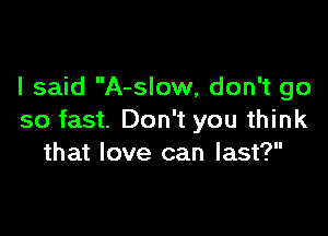 I said A-slow, don't go

so fast. Don't you think
that love can last?