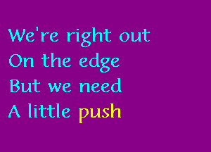 We're right out
On the edge

But we need
A little push