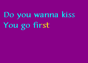 Do you wanna kiss
You go first