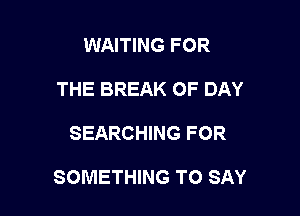 WAITING FOR
THE BREAK OF DAY

SEARCHING FOR

SOMETHING TO SAY