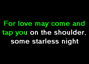 For love may come and
tap you on the shoulder,
some starless night