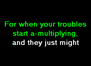 For when your troubles'

start a-multiplying,
and they just might