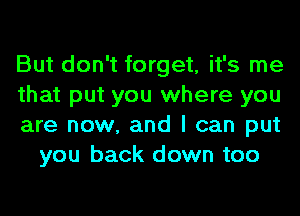 But don't forget, it's me

that put you where you

are now, and I can put
you back down too