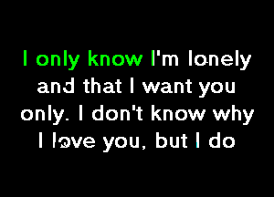 I only know I'm lonely
and that I want you

only. I don't know why
I lave you, but I do