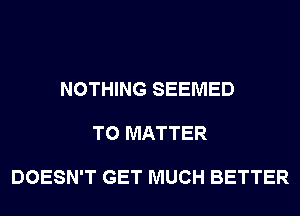 NOTHING SEEMED

T0 MATTER

DOESN'T GET MUCH BETTER