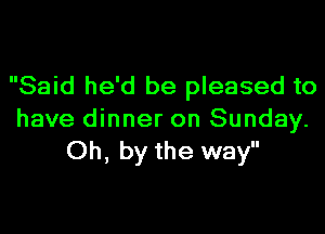 Said he'd be pleased to

have dinner on Sunday.
Oh, by the way