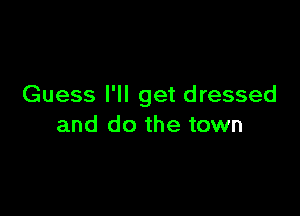 Guess I'll get dressed

and do the town