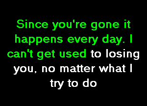 Since you're gone it
happens every day. I
can't get used to losing
you, no matter what I
try to do