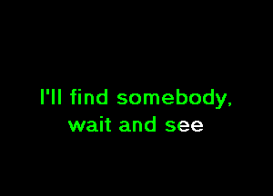 I'll find somebody,
wait and see