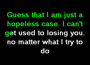 Guess that I am just a
hopeless case. I can't
get used to losing you.

no matter what I try to
do
