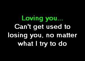 Loving you...
Can't get used to

losing you, no matter
what I try to do