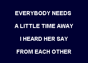 EVERYBODY NEEDS
A LITTLE TIME AWAY

I HEARD HER SAY

FROM EACH OTHER l