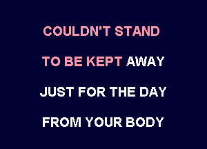 COULDN'T STAND

TO BE KEPT AWAY

JUST FOR THE DAY

FROM YOUR BODY