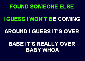 FOUND SOMEONE ELSE

I GUESS I WON'T BE COMING

AROUND I GUESS IT'S OVER

BABE IT'S REALLY OVER
BABY WHOA