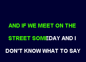 AND IF WE MEET ON THE

STREET SOMEDAY AND I

DON'T KNOW WHAT TO SAY