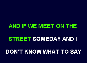 AND IF WE MEET ON THE

STREET SOMEDAY AND I

DON'T KNOW WHAT TO SAY