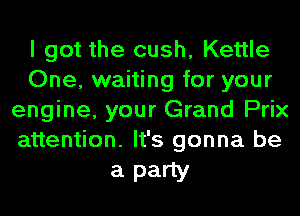 I got the cush, Kettle
One, waiting for your
engine, your Grand Prix
attention. It's gonna be

a party