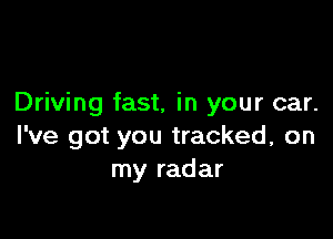 Driving fast, in your car.

I've got you tracked, on
my radar