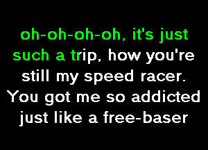 oh-oh-oh-oh, it's just
such a trip, how you're

still my speed racer.
You got me so addicted

just like a free-baser