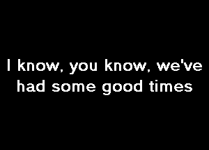 I know, you know, we've

had some good times