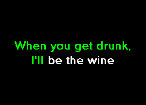 When you get drunk,

I'll be the wine