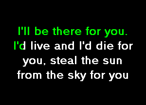 I'll be there for you.
I'd live and I'd die for

you, steal the sun
from the sky for you