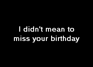 I didn't mean to

miss your birthday