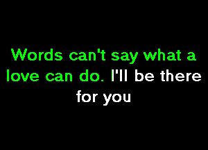 Words can't say what a

love can do. I'll be there
for you