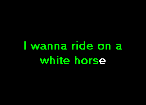 I wanna ride on a

white horse