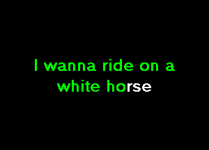 I wanna ride on a

white horse