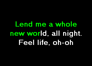 Lend me a whole

new world, all night.
Feel life, oh-oh