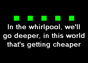 El El El El El
In the whirlpool, we'll
go deeper, in this world
that's getting cheaper