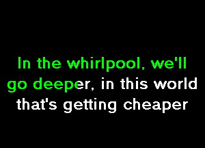 In the whirlpool, we'll

go deeper. in this world
that's getting cheaper
