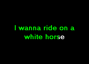 I wanna ride on a

white horse