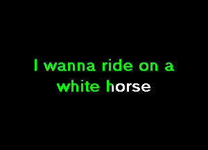 I wanna ride on a

white horse